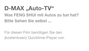 D-MAX „Auto-TV“
Was FENG SHUI mit Autos zu tun hat? Bitte Sehen Sie selbst ...

Für diesen Film benötigen Sie den (kostenlosen) Quicktime-Player von http://www.apple.com/de/quicktime/download/